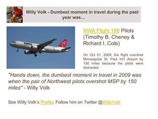 Willy Volk - Dumbest moment in travel during the past year was… &quot;Hands down, the dumbest moment in travel in 2009 was when the pair of Northwest pilots overshot MSP by 150 miles&quot; - Willy Volk  See Willy Volk’s Profile; Follow him on Twitter @WillyVolk NWA Flight 188 Pilots (Timothy B. Cheney & Richard I. Cole) On Oct 21, 2009, the flight overshot Minneapolis St. Paul Int’l Airport by 150 miles because the pilots were distracted. 