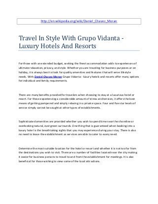 http://en.wikipedia.org/wiki/Daniel_Chavez_Moran
Travel In Style With Grupo Vidanta -
Luxury Hotels And Resorts
For those with an extended budget, seeking the finest accommodation adds to experiences of
ultimate relaxation, privacy, and style. Whether you are traveling for business purposes or on
holiday, it is always best to look for quality amenities and features that will serve lifestyle
needs. With Daniel Chavez Moran Grupo Vidanta - luxury hotels and resorts offer many options
for individual and family requirements.
There are many benefits provided for travelers when choosing to stay at a luxurious hotel or
resort. For those experiencing a considerable amount of stress and tension, it offers the best
means of getting pampered and simply relaxing in a private space. Four and five star levels of
service simply cannot be sought at other types of establishments.
Sophisticated amenities are provided whether you wish to spend time near the shoreline or
overlooking natural, evergreen surrounds. One thing that is guaranteed when booking into a
luxury hotel is the breathtaking sights that you may experience during your stay. There is also
no need to leave the establishment as services are able to cater to every need.
Determine the most suitable location for the hotel or resort and whether it is not too far from
the destinations you wish to visit. There are a number of facilities located near the city making
it easier for business persons to travel to and from the establishment for meetings. It is also
beneficial for those wishing to view some of the local attractions.
 