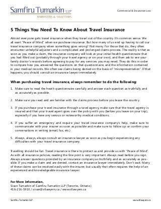 Commercial & Insurance Law
5 Things You Need To Know About Travel Insurance
Samfiru Tumarkin LLP www.stlawyers.ca
Almost everyone gets travel insurance when they travel out of the country. It’s common sense. We
all want “Peace of Mind” when we purchase insurance. But how many of us end up having to call our
travel insurance company when something goes wrong? Not many. For those that do, they often
encounter unhelpful adjusters and a complicated and prolonged claims process. The reality is that as
soon as you make a claim, the insurance company will look at your initial health questionnaire that
you had filled out (probably through your travel agency or on your own), and then ask to see your
family doctor’s records before agreeing to pay for any services you may need. They do this in order
to compare how you answered the questions on that questionnaire, and the information contained
in your medical records. We often see claims being denied on the basis of “misrepresentation”. If that
happens, you should consult an insurance lawyer immediately.
1.	 Make sure to read the heath questionnaire carefully and answer each question as truthfully and
as accurately as possible.
2.	 Make sure you read and are familiar with the claims process before you leave the country.
3.	 If you purchase your travel insurance through a tavel agency, make sure that the travel agency is
insured and that your travel agent goes over the policy with you (before you leave on your trip),
especially if you have any serious or noteworthy medical conditions.
4.	 If you suffer an emergency and require your travel insurance company’s help, make sure to
communicate with your insurer as soon as possible and make sure to follow up or confirm your
conversations in writing (email, fax, etc.)
5.	 Always, always, always consult an insurance lawyer as soon as you begin experiencing any
difficulties with your travel insurance company.
When purchasing travel insurance, always remember to do the following:
Travelling should be fun. Travel insurance is there to protect us and provide us with “Peace of Mind”.
As with all insurance policies, reading the fine print is very important. Always read before you sign.
Always answer questions provided by an insurance company as truthfully and as accurately as pos-
sible. If you make a claim and are denied, contact an insurance lawyer immediately. Don’t wait. Many
of these claims can be resolved easily with the insurer, but usually that often requires the help of an
experienced and knowledgeable insurance lawyer.
For More Information,
Sivan Tumarkin of Samfiru Tumarkin LLP (Toronto, Ontario)
416-216-5910 / sivan@stlawyers.ca / www.stlawyers.ca
 