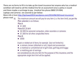 There are no forms to fill in to take up the travel insurance but anyone who has a medical
condition will need to call the medical line for an assessment once a policy is issued
and there maybe a surcharge to pay. (medical line phone 0800 574 904)
Laptops and cameras are covered as per below:
More info is here http://tgshawaii2014.wordpress.com/2014/06/20/travel-insurance/
please read
 