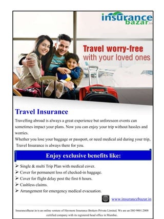 Travel Insurance
Travelling abroad is always a great experience but unforeseen events can
sometimes impact your plans. Now you can enjoy your trip without hassles and
worries.
Whether you lose your baggage or passport, or need medical aid during your trip,
Travel Insurance is always there for you.
Enjoy exclusive benefits like:
 Single & multi Trip Plan with medical cover.
 Cover for permanent loss of checked-in baggage.
 Cover for flight delay post the first 6 hours.
 Cashless claims.
 Arrangement for emergency medical evacuation.
www.insurancebazar.in
InsuranceBazar.in is an online venture of Havmore Insurance Brokers Private Limited. We are an ISO 9001:2008
certified company with its registered head office in Mumbai.
 