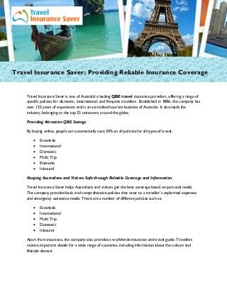 Travel Insurance Saver: Providing Reliable Insurance Coverage
Travel Insurance Saver is one of Australia’s leading QBE travel insurance providers, offering a range of
specific policies for domestic, international, and frequent travellers. Established in 1886, the company has
over 125 years of experience and is an accredited tourism business of Australia. It also leads the
industry, belonging to the top 25 reinsurers around the globe.
Providing Attractive QBE Savings
By buying online, people can automatically save 30% on all policies for all types of travel:
 Essentials
 International
 Domestic
 Multi Trip
 Elements
 Inbound
Keeping Australians and Visitors Safe through Reliable Coverage and Information
Travel Insurance Saver helps Australians and visitors get the best coverage based on personal needs.
The company provides basic and comprehensive policies that cater to a traveller’s unplanned expenses
and emergency assistance needs. There are a number of different policies such as:
 Essentials
 International
 Multi Trip
 Domestic
 Inbound
Apart from insurance, the company also provides a worldwide insurance and travel guide. Travellers
receive important details for a wide range of countries, including information about the culture and
lifestyle abroad.
 