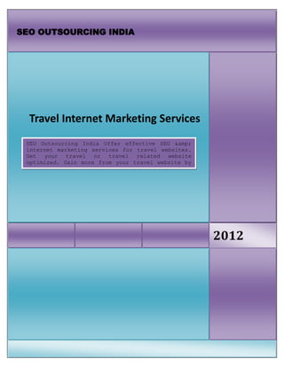 SEO OUTSOURCING INDIA




  Travel Internet Marketing Services
 SEO Outsourcing India Offer effective SEO &amp;
 internet marketing services for travel websites.
 Get your travel or travel related website
 optimized. Gain more from your travel website by
 SEO




                                                    2012
 