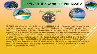 Phi Phi : is part of the parish of Krabi on the Andaman Islands , influenced west monsoon in May
to November each year, at such times, it is not convenient for you , we will. traveled to the
island , but if you have rough days . We can travel to any island . Most of the ship's boats with
capacity up to 200 seats is quite safe to travel to Phuket ? Tourists can travel from Phuket to Phi
Phi or Krabi time. Distance and time it takes to travel to the island as well . Phi Phi Islands are
located in the park . Railay Beach, Phi Phi Islands , Krabi include Ko Phi Phi Don, Phi Phi Island ,
Bamboo Island , Yung islets . Phi Phi and Railay Beach itself has a lot to do with the private
sector for several decades. Several privately operated prior to the announcement of the park
area . Government has a special area . Ko Phi Phi Don is a space to do business as a thick
needle . Allow private residence .
 