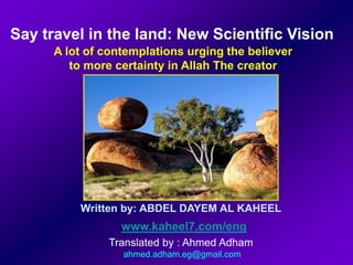 Say travel in the land: New Scientific Vision A lot of contemplations urging the believer  to more certainty in Allah The creator  Written by: ABDEL DAYEM AL KAHEEL www.kaheel7.com/eng Translated by : Ahmed Adham  ahmed.adham.eg@gmail.com 