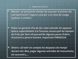 2. Aspectes pràctics
Menjar: es pot portar menjar de casa per al primer dia
(aeroport/avió) i alguna cosa per a la resta de viatge
(galetes o similar).
Roba: en general s’ha de dur roba còmoda. En aquesta
època, especialment a la Toscana, encara pot fer bastant
de fred, per tant cal que portin algunes peces d’abric.
Acostuma a ploure bastant. Important PARAIGUA
Diners: cal tenir en compte les despeses de menjar
durant cinc dies, pagar algunes entrades de monuments,
els souvenirs,…
 