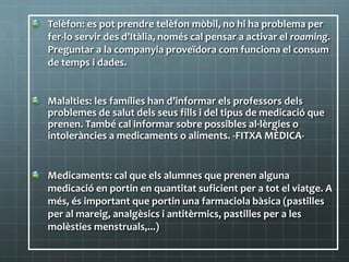 Telèfon: es pot prendre telèfon mòbil, no hi ha problema per
fer-lo servir des d’Itàlia, només cal pensar a activar el roaming.
Preguntar a la companyia proveïdora com funciona el consum
de temps i dades.
Malalties: les famílies han d’informar els professors dels
problemes de salut dels seus fills i del tipus de medicació que
prenen. També cal informar sobre possibles al·lèrgies o
intoleràncies a medicaments o aliments. -FITXA MÈDICA-
Medicaments: cal que els alumnes que prenen alguna
medicació en portin en quantitat suficient per a tot el viatge. A
més, és important que portin una farmaciola bàsica (pastilles
per al mareig, analgèsics i antitèrmics, pastilles per a les
molèsties menstruals,...)
 