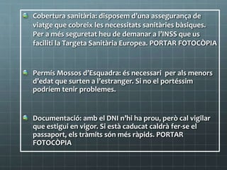 Cobertura sanitària: disposem d’una assegurança de
viatge que cobreix les necessitats sanitàries bàsiques.
Per a més seguretat heu de demanar a l’INSS que us
faciliti la Targeta Sanitària Europea. PORTAR FOTOCÒPIA
Permís Mossos d’Esquadra: és necessari per als menors
d’edat que surten a l’estranger. Si no el portéssim
podríem tenir problemes.
Documentació: amb el DNI n’hi ha prou, però cal vigilar
que estigui en vigor. Si està caducat caldrà fer-se el
passaport, els tràmits són més ràpids. PORTAR
FOTOCÒPIA
 