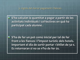 3. Ingrés del darrer pagament i fiances
S’ha calculat la quantitat a pagar a partir de les
activitats individuals i col·lectives en què ha
participat cada alumne .
S’ha de fer un pot comú inicial per tal de fer
front a les fiances i l’impost turístic dels hotels.
Important el dia de sortir portar 1 bitllet de 50 €.
Es retornaran si no se n’ha de fer ús.
 