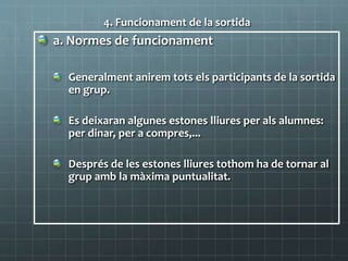 4. Funcionament de la sortida
a. Normes de funcionament
Generalment anirem tots els participants de la sortida
en grup.
Es deixaran algunes estones lliures per als alumnes:
per dinar, per a compres,...
Després de les estones lliures tothom ha de tornar al
grup amb la màxima puntualitat.
 
