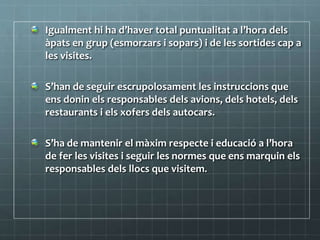 Igualment hi ha d’haver total puntualitat a l’hora dels
àpats en grup (esmorzars i sopars) i de les sortides cap a
les visites.
S’han de seguir escrupolosament les instruccions que
ens donin els responsables dels avions, dels hotels, dels
restaurants i els xofers dels autocars.
S’ha de mantenir el màxim respecte i educació a l’hora
de fer les visites i seguir les normes que ens marquin els
responsables dels llocs que visitem.
 