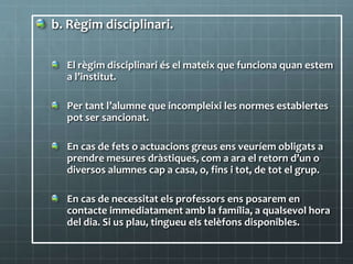 b. Règim disciplinari.
El règim disciplinari és el mateix que funciona quan estem
a l’institut.
Per tant l’alumne que incompleixi les normes establertes
pot ser sancionat.
En cas de fets o actuacions greus ens veuríem obligats a
prendre mesures dràstiques, com a ara el retorn d’un o
diversos alumnes cap a casa, o, fins i tot, de tot el grup.
En cas de necessitat els professors ens posarem en
contacte immediatament amb la família, a qualsevol hora
del dia. Si us plau, tingueu els telèfons disponibles.
 