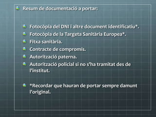 Resum de documentació a portar:
Fotocòpia del DNI i altre document identificatiu*.
Fotocòpia de la Targeta Sanitària Europea*.
Fitxa sanitària.
Contracte de compromís.
Autorització paterna.
Autorització policial si no s’ha tramitat des de
l’institut.
*Recordar que hauran de portar sempre damunt
l’original.
 