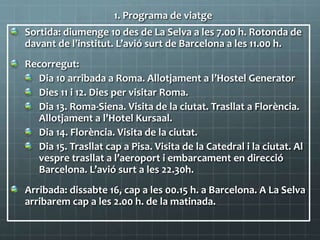 1. Programa de viatge
Sortida: diumenge 10 des de La Selva a les 7.00 h. Rotonda de
davant de l’institut. L’avió surt de Barcelona a les 11.00 h.
Recorregut:
Dia 10 arribada a Roma. Allotjament a l’Hostel Generator
Dies 11 i 12. Dies per visitar Roma.
Dia 13. Roma-Siena. Visita de la ciutat. Trasllat a Florència.
Allotjament a l’Hotel Kursaal.
Dia 14. Florència. Visita de la ciutat.
Dia 15. Trasllat cap a Pisa. Visita de la Catedral i la ciutat. Al
vespre trasllat a l’aeroport i embarcament en direcció
Barcelona. L’avió surt a les 22.30h.
Arribada: dissabte 16, cap a les 00.15 h. a Barcelona. A La Selva
arribarem cap a les 2.00 h. de la matinada.
 