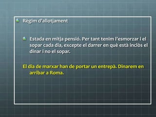 Règim d’allotjament
Estada en mitja pensió. Per tant tenim l’esmorzar i el
sopar cada dia, excepte el darrer en què està inclòs el
dinar i no el sopar.
El dia de marxar han de portar un entrepà. Dinarem en
arribar a Roma.
 