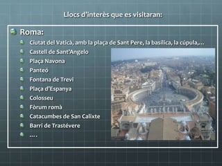 Llocs d’interès que es visitaran:
Roma:
Ciutat del Vaticà, amb la plaça de Sant Pere, la basílica, la cúpula,…
Castell de Sant’Angelo
Plaça Navona
Panteó
Fontana de Trevi
Plaça d’Espanya
Colosseu
Fòrum romà
Catacumbes de San Calixte
Barri de Trastévere
….
 