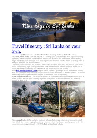 Travel Itinerary : Sri Lanka on your
own.
(Offbeat) Travel to Sri Lanka : 9 Days Itinerary for Your Perfect Vacation
Sri Lanka, which is also known as Ceylon, is a country in the southern part of Asia. If you are visiting
the country for the first time, you will be left mesmerized. You will find interactive & nature-friendly
people with happy faces willing to be of help, huge wildlife presence, colorful culture on display and if it
isn’t your first time, you will second this.
Contrary to several opinions that Sri Lanka isn’t safe for travellers, well that is not the case. Sri Lanka is
indeed a safe country to go to and you need not worry about someone stabbing you from the back or a
fellow starting a riot on a sunny day at the beach. The people are kind and helping.
When Best photographers in India you plan to visit Sri Lanka, you might decide the best time to travel
there. For visiting the west and south coasts or the hill country, December to March is perfect. The months
between April and May to September are best for the eastern coast of the country.
If you are planning to rent a car & to drive yourself in the country, you will need a provisional driver’s
license to drive. The car rental company organises it for you for an additional amount. We booked it
through SR Rent a car.
The visa application for Sri Lanka for Indians is a breeze, but be vary of the private companies which
make it look like your are logging in on the government website but they are actually agents. Its $21 for
per person which is approximately 1500/-INR. Link to the official website.
 