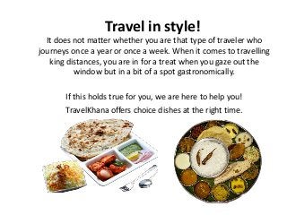 Travel in style!
It does not matter whether you are that type of traveler who
journeys once a year or once a week. When it comes to travelling
king distances, you are in for a treat when you gaze out the
window but in a bit of a spot gastronomically.
If this holds true for you, we are here to help you!
TravelKhana offers choice dishes at the right time.
 