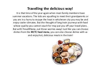 Travelling the delicious way!
It is that time of the year again when most family members have
summer vacations. The kids are squalling to meet their grandparents or
you are in a hurry to escape the heat in whichever city you may be and
enjoy cooler climates. But the thought of long train journeys with food
whose quality you cannot vouch for may put you off your travel plans.
But with TravelKhana, out those worries away! Just like you can choose
dishes from the IRCTC food menu, you can also choose dishes with us
and enjoy hot, delicious meals in the train!
 