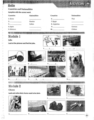 .... )
Countries and Nationalities
Complete with the corred word.
Countries- Nationalities
l. Korea
2. Russian
3. Indian
4. japan
5. Morocco
Module 1
Jobs
Look at the pictures and find the jobs•
Countries
6.
7. Egypt
8. Argentina
9.
10.
"' r -,,.~"'~
"'~1,:·1··· ~
pr.Jfl ~ ()¡;llf'g •
··-···~--1
L_~--~-~~ ------~-
1. ___ .1_ __ _ 2.
Nationalities
Thai
German
Chilean
:y: ------
) ~---L _______ ~_i __ _
)
)
)
)
& ____ f ______ z ____ b ___ 1 _____ _ 8. y __
~·'""'"'j'''''·~''"--~~~--~----~....,,--~----._,~----lil'~­
l'i.,;~;,.>"~~~"';·:•1)!~~!f'%~'1~~"{f;~jli~~~~~~1~~~~~~~t~*~~·¡~,~~~~~~~1¡7~1:,%J'll!j?lfhi;'
R!Io~lule 2
Chores
Look and write what ehores need to be done.
l. 2. ________
3. _ _ _ _ _ __ 4. 5. ________
6. i~i
 