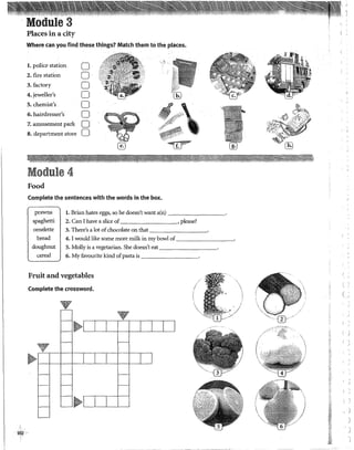 ÍÓ7
1
L
Places in a city
Where can you find these things? Match them to the places.
l. police station
2. fire station
3. factory
4. jeweller's
5. chemist's
6. hairdresser's
7.amusement park
8. department store
Module 4
Food
o
o
o
o
o
o
o
o
·--.:
./l..i:::.::'·.;
..•
'i~~:~;.gitt/':' ·_
'
'"'~...
i;~~-.'1
vs · ·
......,¡¡¡¡q ,.. ~,~,,,,.,. •'
Complete the sentences with the words in the box.
prawns
spaghetti
l. Brian hates eggs, so he doesn't want a(n) ---------·
2. Can I have a slice of , please?
omelette 3. There's a lot ófchocolate on that ---------·
bread 4. I would like sorne more milk in my bowl
doughnut S. Molly is a vegetarían. She doesn't eat ---------·
cereal 6. My favourite kind ofpasta is ---------
Fmit and vegetables
Complete the crossword.
V
~'---l--L---j-j----L--'-----'---'
V
~f----1---'f----i---'l___.j___j-1--l____¡__j
~'--'---J'---'---J
il>
,.~~""
,.§1 ~--~.;t~
/"' f'~ -- "l¡)'f :(.......tff,.: ...;:-;¿'
**~~~c:~iifl!
~"~·
@
'·'
r<
~:
ú
~l¡'
ii
;t;:
1
¡s~
0<
í
(
)
)
'
)
 