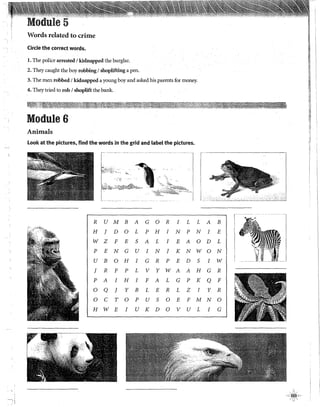 Words related to crime
Circle the correct words.
l. The police arrested 1kidnapped the burglar.
2. They caught the boy robbing1shoplifting a pen.
3. The men robbed 1kidnapped a young boy and asked his parents for money.
1"
4. They tried to rob 1shoplift the bank. ~
J!
Module 6
Animals
Look at the pictures, find the words in the grid and label the pictures.
f
k¡-;.,:,;;.:<~ ' ,l~·
r.. ,,. ~ ., ·..... ···~· ····~
~~·.{-::.:~~,,}:.7;;~~,-~' ~. ·
..
1 ..,.•.~-··~···
. . •e¡¡¡;Y.••;;;,ilii
R U M B A G o R I L L A B
H J D o L p H I N p N I E
w z F E S A L I E A o D L
p E N G u I N J K N W O N
u B o H I G R p E D S I w
J R F p L V y W A A H G R
p A I H I F A L G p K Q F
o Q J y B L E R L z I y R
o e T o p u S o E F M N o
H W E I u K D o V u L I G
~~¡.
 