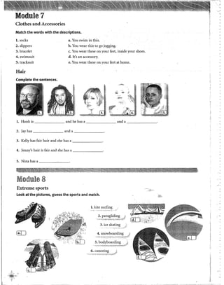'
'",_.;
Module 7
Clothes and Accessories
Match the words with the descriptions.
l. socks a. You swim in this.
2. slippers b. You wear this to go jogging.
3. bracelet c. You wear these on your feet, inside your shoes.
4. swiinsuit d. lt's an accessory.
5. tracksuit e. You wear these on your feet at home.
Hair
Complete the sentences.
,,,,fll~
:
l. Hank is and he has a and a - - - - - - -
2. Jay has anda _______
3. Kelly has fair hair and she has a _______
4. Jenny's hair is fair and she has a ________.
5. Nina has a-----'----·
Module 8
e"•
Extreme sports
look at the pictures, guess the sports aml match. ..iii'f..).
l. kite surfing
2. paragliding
.,_,., >:~-:0::7r~;,.,,-;.c·:t:'" '''<'t
~ 4. snowboarding
5. bodyboarding
6. canoeing
_¡¡
 