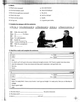 E. Match.
l. What's your surname? a. H-U-M-P-H-R-Y
2. Is he the football coach? b. Wow! lt's brilliant!
3. How do you spell your surname? c. Yes,he is.
4. What's the time? d. Isn't it a bit late?
5. Check out this website. e. Smith.
6. Let's go out. f. A quarter past twelve.
F. Complete the dialogue with the sentences.
--~.:.?~~ ,!,:w~~:.:!':~~.l~.::..~z.:•..J .,.~e:;.~~?~!.r~.~!.J d. Me too.~
·',i.M!ti.f;t.%HAd98_,~- ·-..~·-,~~:~~;;,t:;,~:;;;.x~!,J
Bill
Mary
Bill
Mary
Bill
Hello. My name's Bill.
(1) !'m Mary.
(2) _ __
!'m a photographer.
Really? (3) ___
Mary I work at Madmag. (4) ____
Bill Well, !'m unemployed.
Mary (5) ___
G. Read the e-mails and complete the sentences.
®
~.
Julie,
i ~hl43
To... ] Julie 1
From... [Karen 1
Hi, what's up? Let's go to the pizza restaurant tonight at seven. Oh! There's a great new shoe shop
near the restaurant. lt has nice shoes and they aren't expensive. Let's go there, too.
See you,
Karen
!?> ['i[~;b[~
[~]
To... 1 Karen 1
'
d
.. From... ¡Julie 1
.......
Karen,
Helio. l'm really tired. 1have a lot of work. 1can't go out tonight. l'm really sorry. See you on Monday at
college.
Have a good night,
Julie
l. The shoe shop is the pizza restaurant.
2. The shoes aren't - - - - - - - - - - - - - - -
3. Julie is and can't ----------------·
 