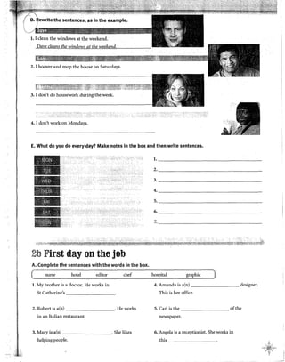 Dave cleans the windows at the weekend.
2. I hoover and mop the house on Saturdays.
3. I don't do housework during the week.
4. I don't work on Mondays.
E. What do you do every day? Make notes in the box and then write sentences.
2b First day on the job
A. Complete the sentences with the words in the box.
nurse hotel editor chef
l. My brother is a doctor. He works in
St Catherine's -------------
2. Robert is a(n) . He works
in an Italian restaurant.
3. Mary is a(n) . She likes
helping people.
l. _______________________________
2. _________________________________
3. _________________
4. ________________________________
5. ________________
6. __________________
7. _______________________
hospital graphic
4. Amanda is a(n) designer.
This is her office.
5. Carl is the of the
newspaper.
6. Angela is a receptionist..She works in
this -------------·
 