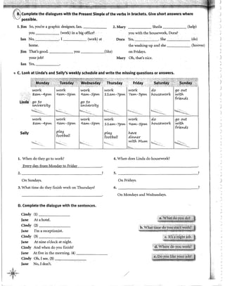 Complete the dialogues with the Present Simple of the verbs in brackets. Give short answers where
possible.
l. Jim So, you're a graphic designer, Ian. ------ 2.Mary Sheila (help)
you (work) in a big office? · you with the housework, Dora?
Jan No, . I (work) at Dora Yes, . She (do)
home. the washing-up and she (hoover)
Jim That's good. you (like) on Fridays.
your job? Mary Oh, that's nice.
Ian Yes,
Q C. Look at Unda's and Sally's weekly schedule and write the misslng questions or answers.
work work work wovk wovk do go out
80.Wl-4pWl qo.Wl-5pWl qO.Wl-SpWl :!.:!.O.Wl-7pWl 70.Wl-3pWl lo.ousewovk witlo.
:'_:,·:.. · fvievcds
Lindil go .to .
UVltVei"Stt!:}
go to
uvciversit!:)
1'!<':!
wovk work wovk wovk wol"k do go out
80.Wl-4pWl qo.Wl-5pWl qo.Wl-SpWl :!.:!.O.Wl-7pWl qO.Wl-5pWl lo.ousewovk witlo.
fl"ievcds
Sal!y 1 piO.!:J piO.!:J lo.o.ve
footbo.ll footbo.ll divcvcev
witlo. MuWl
1 ''-'<""''~ ! '·''"'~"' 1 ;·-,·:-·'·
. ~-.
l. When do they go to work? 4. When does Linda do housework?
Every day, from Monday to Friday
2. ? S. ?
On Sundays.
3. What time do they finish work on Thursdays?
D. Complete the dialogue with the sentences.
-A-¡.-
~t~w,
.•,'
Cindy (1) ----~-
Jane Ata hotel.
Cindy (2) ______
Jane
Cindy
I'm a receptionist.
(3) _ _ _ __
Jane At nine o'clock at night.
Cindy And when do you finish?
Jane At five in the morning. (4) _______
Cindy Oh, I see, (5) ~~~._.,-,--
Jane No, I don't.
On Fridays.
6. ________________,
On Mondays and Wednesdays.
)
)
1
,,
·'
J
'
/
)
)
)
)
)
 
