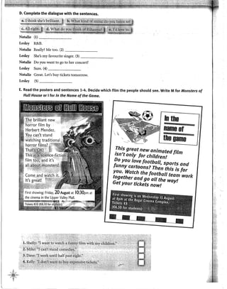 D. Complete the dialogue with the sentences.
Natalie (1) -~'--~~~~
Lesley R&B.
Natalie Really? Me too. (2) _______
Lesley She's my favourite singer. (3) -------,-
Natalie Do y0u want to go to her concert?
Lesley Sure. (4) _______
Natalie Great. Let's buy tickets tomorrow.
Lesley (5) _______
E. Read the posters and sentences 1-4. Decide which film the peop!e should see. Write M for Monsters of
Hul/ House or 1for In the Name ofthe Game.
In the
nameor
theoame
This great new animated film
isn•tonly for children!
Do you !ove football, sports and
funny cartoons? Then this is for
you. Watch the football team work
together andgo all the way!
Getyour tkkets nowt
 