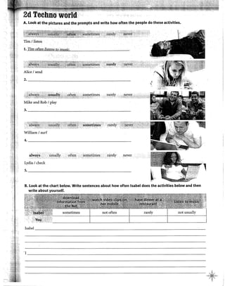 A. look at the pictures aild the prompts and write how often the people do these activities.
Tim 1llsten
1. Tim often listens to music.
2-----~------~----------------------
r:a¡:~ly · ,.,,,0lR!'~~:.c:c:r:."' "''*'1
Mike and Rob 1play
3. ___________________________________
William 1surf
4. __________________________________________
,.¡~ay~ < · Qsu~l~y ofteh .• .soírietimes ..tare!y never
Lydia 1check
5. __________________________________________
t,
1··:>
,.,···
B. Look at the chart below. Write sentences about how often Isabel does the activities below and then
write about yourself.
sometimes
Isabel __________________________________________________________________________~-
•¡
---------------------------------------------------------
 