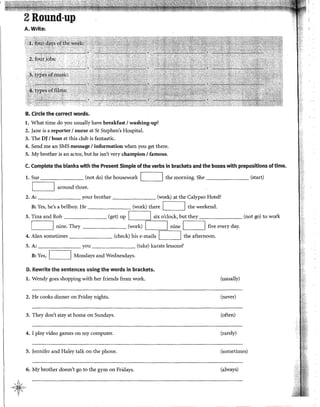 2Round-up
A. Write:
B. Circle the corred words;
l. What time do you usually have breakfast 1washing-up?
2. Jane is a reporter 1nurse at St Stephen's Hospital.
3. The DJ 1boss at this club is fantastic.
4. Send me an SMS message 1information when you get there.
5. My brother is an actor, but he isn't very champion1famous.
C. Complete the blanks wlth the Present Simple ofthe verbs in brackets and the boxes with prepositions oftime.
l. Sue
r-
(not do) the housework 1 1 the morning. She (start)
'-------'
around three.
2. A: your brother (work) at the Calypso Hotel?
B: Yes, he's a bellboy. He (work) there 1 1 the weekend.
3. Tina and Rob (get) up 1 1 six o'clock, but they (not go) to work
1 1 nine. They (work) 1 1 nine 1 1 five every day.
4. Alan sometimes (check) his e-mails 1 1 the afternoon.
5. A: you (take) karate lessons?
B: Yes, 1 1 Mondays and Wednesdays.
D. Rewrite the sentences using the words in brackets.
l. Wendy goes shopping with her friends from work.
2. He cooks dinner on Friday nights.
3. They don't stay at home on Sundays.
4. I play video games on my computer.
5. Jennifer and Haley talk on the phone.
6. My brother doesn't go to the gym on Fridays.
(usually)
(never)
(often)
(rarely)
(sometimes)
(always)
 