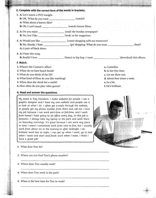 E. Complete with the correct form of the words in brackets.
l. A: Let's watch a DVD tonight.
B: OK. What do you want (watch)?
A: What about a horror film?
B: Oh, I can't stand (watch) horror films..
2. A: Do you enjoy (read) the Sunday newspaper?
B: No, but J like (look) at the magazines.
3. A: Would you like (come) shopping with me tomorrow?
B: No, thanks. I hate (go) shopping. What do you want (buy)?
A: A pair ofblack shoes.
4. A: I hate this song.
B: Really? I !ove (listen) to hip hop. I want (download) this album.
F. Match.
l. Where's Mr Costner's office?
2. When do we have lunch break?
3. What do you think of the D)?
4. What kind offilms do you like watching?
5. When does she check her e-mails?
6. How often do you play video games?
G. Read and answer the questlons.
My rwme is Trey Davidson. 1make websites for people. 1am a
graphic designer and 1have my own website and people use it
to look at what 1do. 1often get e-mails through the website,
or people get my phone number from there and call me. 1love
my job because 1can work part-time or'full-time, and 1work
from home! 1hate going to an office every day, so this job is
fantastic. 1always take my [aptop to the park and work there
on Saturday mornings. lt's great because 1can work any place
or time 1want! 1sometimes work from nine to five, but 1 usually
work from about six in the evening to after midnight. 1do
brilliant work late at night. 1can get up when 1want, go to bed
when 1want and start and finish work when 1want. 1think 1
have a great job!
l. What does Trey do?
2. Where can you find Trey's phone number?
3. Where does Trey usually work?
4. When does Trey work in the park?
5. When is the best time for Trey to work?
a. Comedies.
b. In her free time.
c. Let me show you.
d. About four times a week.
e. In a bit.
f. He's brilliant.
-->'
11!11
 