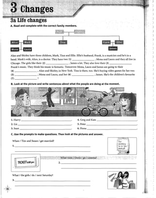 A. Read and complete with the correct family members.
AJan and Shirley have three children, Mark, Tina and Ellie. Ellie's husband, Ftank, is a musician and he's in a
band. Mark's wife, Alice, is a doctor. They have two (1) , Mona and Laura and they alllive in
Chicago. The girls like their (2) , James a lot. They also !ove their (3) _______
Frank's music. They think his music is fantastic. Tomorrow Mona, Laura and James are going to their
(4) , Alan and Shirley, in New York. Tina is there, too. She's buying video games for her two
(5) , Mona and Laura, and her (6) , James. She's the children's favourite
(7) _ _ _ __
B. Look at the picture and write sentences about what the people are doing at the moment.
l. Harry 4. Greg and Kate
2. Liz 5. Peter
3.Sean ---------- 6. Fiona
C. Use the prompts to make questions. Then look at the pictures and answer.
When 1Tim and Susan 1get married?
1. ______~----------------------------------
1 11CKET6iW~
2. ___________________________________________
What 1the girls 1do 1next Saturday?
3. ________________________________________
1
)
)
)
)
)
)
)
)

'
)
)
)

/
 