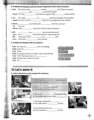 D. Complete the dialogues with the Present Progressive of the verbs in brackets.
l. Julie Hey, Nicole, what the kids (do)? They're very quiet.
---,---- they (surf) the Net again?
Nicole No. They (not use) the computer. They (watch) a DVDc
2.Leo Hi, Angela. we (have) lunchtogether this Saturday?
Angela No, sorry, I can't. I (help out) my grandparents at the weekend.
3. Martín your brother still (look for) a job, Ian?
Jan Yes, he is.
Martín They (interview) waiters at Rony's Restaurant.
4. Bill ______ you (get up) early tomorrow?
Larry No. I (not work) tomorrow. I have the day off.
Bill That's great. What you (do)?
Larry Not much. I (stay) at home.
E. Complete the dialogue with the sentences.
Celia Hi, Linda. (1) How's everything?
Linda Great. (2) _____
Celia What?
Linda I'm going to Italy in two weeks. I have a new job there..
Celia Wow! That's great news. (3) ______
Linda Thanks Celia. And how are you?
Celia (4) _____
3b Let's move it
A. Look at the pictures and complete the sentences.
~j;~~iti~~~,¡~1;_%Gi-----···/~llebedsídeia~lei f
··.~~~.,...-·
7. The lamp is behind the _____
8. The coffee table is the sofa.
9. The painting is above the ______
10. The wardrobe is the sofa.
 