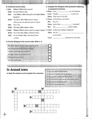 B. Circle the correct words.
l. John
Keith
John
Whose 1Who's that woman?
lt's my brother's wife.
And whose 1who's that girl? Is she theit /theits
daughter?
Keith Yes, she is. Her 1Hers name is Tanya.
And can you see that boy next to Tanya?
John Yes, I can.
Keith He's my 1mine nephew, Mike.
C. Complete the dialogues with possessive adjectives
or possessive pronouns.
l. Ethan I !ove car. It's fantastic.
Lewis Thanks. is nice, too.
Ethan Yeah, but it's a bit old.
2. Nancy Is that Karen over there?
Rita Yes, it is.
Nancy And is that husband?
Rita Yes, name is John.
2. Sally
Becky
Sally
Whose 1Who's watch is this? Is it your 1yours? 3. Caról Is this your brothers' bedroom?
No, it isn't my1mine. I think it's Su~'s.
lt can't be her 1hers. She doesn't have
a watch.
D. Put the dialogue in the corred order. Write 1- 6.
3c Around town
A. Read the sentences and complete the crossword.
Alicia No, it's --------
is over there.
Carol _______ bedroom is over there.
'
)

1
)

j
'
)
)
 