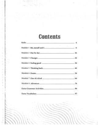 1
"
E:
~
~
w
1-
~
i:'
":
t:
¡~
,_
~
~~
~
~
~
r
b-
¡:
~
t
!
~
fi
1
1
~
~<
8
~.
r
H
~·..
n
ij·
~
f'
~
ti
k
fl
11
~
!1
¡:¡
~
"
"
~;,
¡
hl
~
f
t'
t
i [! : -------
L··-.... .
r::---~ '·
~'
" " '  ,   1
Contents
Helio ............................................................................................................................................................... 4
Module 1 Me, myself and ! .................................................................................................... 6
Module 2 Day by day.....................................:............................................................................. 16
Module 3 Changes ......................................................................................................................... 26
Module 4 Feeling good ............................................................................................................. 36
Module 5 Thinking back......................................................................................................... 46
Module 6 Events................................................................................................................................ 56
Module 7 One of a kind ........................................................................................................... 66
Module 8 Adventure..................................................................................................................... 76
Extra Grammar Activities........................................................................................................ 86
Extra Vocabulary............................................................................................................................... 97

'·
'
'<~~~~<::
....... ··-·····"·· '""'·"  
.. .....  .
''··· '
..... ' '
    
 .,

 