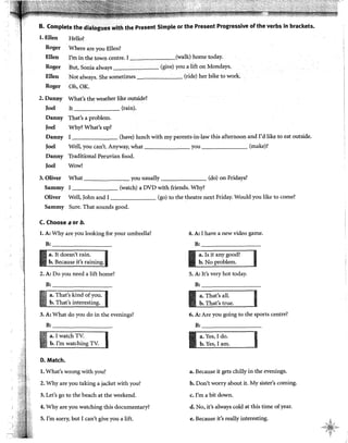 B. Complete the dialogues with the Present Simple or the Present Progressive of the verbs in brackets.
Helio?
Where are you Ellen?
l. Ellen
Roger
Ellen
Roger
Ellen
Roger
I'm in the town centre. r (walk) borne today.
llut, Sonia always (give) you a lift onMondays.
Not always. She sometimes (ride) her bike to work.
Oh,OK.
What's the weather like outside?
It (rain).
That's a problem.
Why? What's up?
2.Danny
Joel
Danny
Joel
Danny
Joel
Danny
Joel
l (have) lunch with my parents-in~law this afternoon and I'd like to eat outside.
Well, you can't. Anyway, what you (make)?
Traditional Peruvian food.
Wow!
3. Oliver What you usually (do) on Fridays?
Sammy I (watch) a DVD with friends. Why?
Oliver Well, John and I (go) to the theatre next Friday. Would you like to come?
Sammy Sure. That sounds good.
C. Choose a or b.
l. A: Why are you looking for your umbrella?
B:
2. A: Do you need a lift home?
B:
3. A: What do you do in the evenings?
B:
a. I watch TV.
b. I'm watching TV.
D. Match.
l. What's wrong with you?
2. Why are you taking a jacket with you?
3. Let's go to the beach at the weekend.
4. Why are you watching this documentary?
5. I'm sorry, but I can't give you a lift.
4. A: I have a new video game.
B:
a. Is it any
b. No problem.
5. A: It's very hot today.
B:
a~ That's all.
b. That's true.
6. A: Are you going to the sports centre?
B:
Iam.
a. Because it gets chilly in the evenings.
b. Don't worry about it. My sister's coming.
c. I'm a bit down.
d. No, it's always cold at this time ofyear.
e. llecause it's really interesting. >,
"~:t~i§'¡-,...
... ';¡~· ~,
<,
 