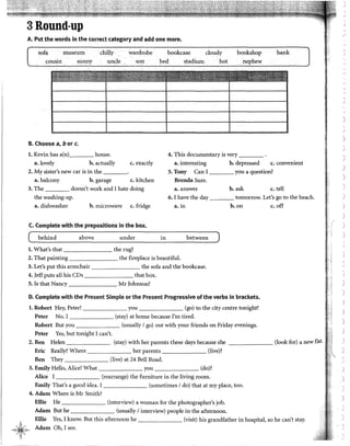3 Round-up
A. Put the words in the corred category and add one more.
sofa museum
cousin sunny
B. Choose a, b or c.
chilly
1,mcle
l. Kevin has a(n) house.
wardrobe
son
bookcase cloudy
bed stadium.. hot
bookshop
. nephew
4. This documentary is very ____
bank
a. lovely b. actually c.exactly a. interesting b. depressed c. convenient
2. My sister's new car is in the ____ 5. Tony Can 1 you a question?
a. balcony b. garage c. kitchen Brenda Sure.
3. The doesn't work and 1bate doing a. answer b. ask c. tell
the washing-up.
a. dishwasher
6. 1 have the day tomorrow. Let's go to the beach.
b. microwave c. fridge a. in b. on c. off
C. Complete with the prepositions in the box.
( behind above under in between )
l. What's that the rug?
2. That painting the fireplace is beautiful.
3. Let's put this armchair the sofa and the bookcase.
4. Jeff puts all bis CDs that box.
5. ls that Nancy Mr Johnson?
D. Complete with the Present Simple or the Present Progressive ofthe verbs in brackets.
l. Robert Hey, Peter! you (go) to the city centre tonight?
Peter No. 1 (stay) at home because !'m tired.
Robert But you (usually 1go) out with your friends on Friday evenings.
Peter Yes, but tonight 1 can't.
2. Ben Helen (stay) with her parents these days because she (look for) a new flat.
Eric Really? Where her parents (live)?
Ben They (live) at 24 Bell Road.
3. Emily Helio, Alice! What you (do)?
Alice 1 (rearrange) the furniture in the living room.
Emily That's a good idea. 1 (sometimes 1do) that at my place, too.
4. Adam Where is Mr Smith?
Ellie He (interview) a woman for the photographer's job.
Adam But he (usually 1interview) people in the afternoon.
A
~~;~]{)~¿,.
,~<;:}¡'·,.,_
Ellie Yes, I know. But this afternoon he (visit) bis grandfather in hospital, so he can't stay.
Adam Oh, 1see.
.,
J
)
)
'
J
)
)
)
)
)
')
'
J
)
)
''
)
 