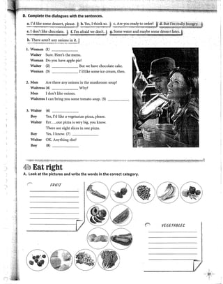 D. Complete the dialogues with the sentences.
a:}~d like sorne dessert, please. t' b. Yes, I think so.
.,...,, --~_. .......•.,-,,·-~,'!.* ....}...ii...AW'-ko-*-,-". _,¡__.•· ~-l · ,•.,,,,, .. ~;_ A.R)!,.. Ji/i!._A, ~;,~:.~/?~,r.::.~~;~9~r:;,~.,~·~~.B~~~;;~:~~~,Z,?~Y,~~;J
!l~~e:~.),i~e ch,oc~.:~;;.J ~·¡:~.~!:~~~.:;'! ~?.~'~;J' g. Sorne water and rnaybe sorne dessert Iat~r.
h. There aren)t any onions in it. ~
'-"""""'-"""''~!"''11''"-''':<~~~-'"'""'-~-··""''''~"""""'"''''"''•'>rr'"·'"""''~,_,,¡
l. Wornan (1)
Waiter Sure. Here's the rnenu.
Woman Do you have apple pie?
Waiter (2) But we have chocolate cake.
Woman (3) I'd like sorne ice cream, then.
2. Man Are there any onions in the rnushroorn soup?
Waitress (4) Why?
Man 1 don't like onions.
Waitress 1 can bring you sorne tomato soup. (5)
3. Waiter (6)
Boy Yes, I'd like a vegetarían pizza, please.
Waiter Err.....our pizza is very big, you know.
There are eight slices in one pizza.
Boy Yes, 1 know. (7)
Waiter OK. Anything else?
Boy (8) _____
 ·.~ 4b Eat right
A. look at the pictures and write the words in the corred category.
-,) FRfJIT
f""
·:. VEGETABLU
~;>M.r_.,,.,;z,:;,
¡
t
!
 