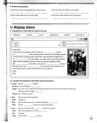 E. Answer the questions.
l. How many fruit and vegetables do you eat a day? 3. Do you add a lot ofsalt to your food?
2. How much coffee do you drink a day? 4. Do your meals include a lot ofvitamins?
4c Helping others
A. Complete the e-mail with the words in the box.
volunteers excited events organisation member
~
~
To... @ean
From... fTara
DearSean,
1hope you're fine. Guess what! l'm a(n) (1) of a(n)
(2) called Helping Hand. Volunteers help elderly people
in their homes and spend time with them. We sometimes organise fun
(3) for the elderly, too. Next week we're having African
Night. There's traditional African music and people plc¡ying musical
(4) from Africa. l'm very (5) about it.
We have sorne (6) , but we need more. Maybe you or
your friends want to come. Write back soon and tell me.
Love,
Tara
) .i B. Complete the dialogues with object personal pronouns.
l. Ginger Excuse , Madam.
Woman Are you talking to !
instruments
Ginger Yes, 1am. !'m a volunteer for Help Out and we're trying to raise money for the poor.
Would you like to help ____,
Woman Sure. What can 1do?
2. Rita Hey, is that Andrew Stevens?
Mike 1think so.
Rita He's my favourite actor. And he's looking at _____,
Mike 1 know . Come on, let's go and say hi.
3. Jack Here comes )ulie. Tell about the concert!
Susie Shh! Tim and Ryan are with _____.
Jack So what?
Susie 1don't want to know.
)
 