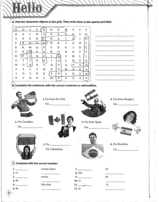 -----
-
Find ten classroom objects in the grid. Then write them in the spaces provided.
o j
I!N o T E / B o o -~ V F T
X A L D A P Y V O S w
_...........~~
!)7
~-.."""~"'"'"'"~-
S X E R e H A l R J
u rrr-·o---a·-.KJ H·--K~"j"" U H I
E K M Q p e p G I o e
,.....,.,;
OA B G B G T T
F E oooo Qe-o.Y....
N fp E N e
---------¡::;,
S
1
I L w L I 1
1
z I S D
u J A L H y o
w o K B u Q p Q /P E N
F S L e M R T ._JtL. " z A
J D T R
K [r___
o L D E R
p V B N e M p A X A y
---· ~-
~)complete the sentences with the corred countries or nationalities.
l. !'m from the USA. 4. !'m from Hungary.
I'm _______o !'m _______
2. !'m eanadian. 5. !'m from Spain.
!'m _______ I'm _______o
3. I'm ______ 6. !'m Brazilian.
!'m eo!ombian. I'm _____
@Complete with the corred number.
l. twenty-three 7. 34
2. 17 8.100
3. twelve 9. 68
4.98 10. 15
5. fifty-five u.-- 72
6.80 12.41
 