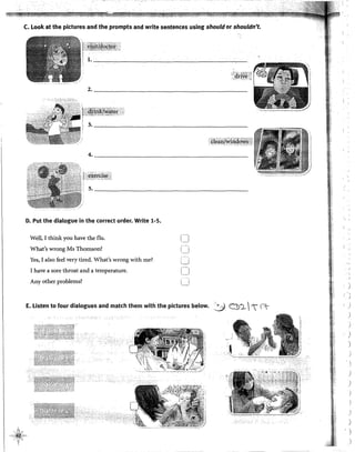 l_,_"
C. Look at the pictures and the prompts and write sentences using should or shouldn't.
2. _____________________________________
~¡g~I1Z&l'i4:&Wsli!
4. _______________________________________
D. Put the dialogue in the correct order. Write 1-5.
Wel!, I think you have the flu.
What's wrong Ms Thomson?
Yes, I also feel very tired. What's wrong with me?
I have a sore throat and a temperature.
Any other problems?
¡-,
_l
[]
LJ
E. Listen to four dialogues and match them with the pictures below. :Y C:!>)_ - ~
)
•
j
)
)
)
)
)
)
'
)
)
)
)
)
' )
)
 