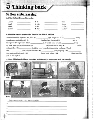 5a How embarrassingt
A. Write the Past Simple of the verbs.
l. come S. do 9. eat
2. call 6. enjoy 10. try
3. have 7.say ll.run
4. close 8. stop l2.leave
B. Complete the text with the Past Simple of the verbs in brackets.
Yesterday afternoon my friend, Bill, and I (1) (get) hungry and we (2) (want)
to make sorne sandwiches. We (3) (not have) any cheese so I (4) (go) to
the supermarket to get sorne. Bill (5) (not want) to come so he (6) (wait)
for me at home. At the supermarket, I (7) (see) sorne cherries. They (8) (look)
really good so I (9) (decide) to buy a few and eat them on the way home. When I
(lO) (walk) into the house Bill (ll) (start) laughing. I (12) - - - - - -
(not understand) why until I (13) (look) in the mirror. I (14) (have) a terrible
rash all over my face.
C. What did Kel!y and Mike do yesterday? Write sentences about them, as in the example.
l. Kellv watched TV, but Mike didn't watch TK
2. _______________________________________________
3.---------------------------------------------
4. _____________________________________________
5. ____________________________________________
'6.========---------
1·!~--~-
:·(,'1.c-~?--!~"·~
'
·¡
'
.)
)
)
)
 