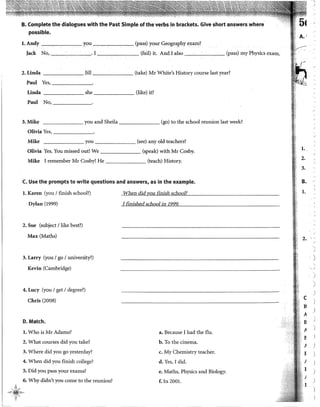 B. Complete the dialogues with the Past Simple of the verbs in brackets. Give short answers where
possible.
l. Andy you (pass) your Geography exam?
Jack No, . l (fail) it. And I also (pass) my Physics exam.
2. Linda Jill (take) Mr White's History course last year?
Paul Yes, ______.
Linda she (like) it?
Paul No,-~----·
3. Mike _______ you and Sheila (go) to the school reunion last week?
Olivia Yes,------
Mike ______ you (see) any old teachers?
Olivia Yes. You missed out! We (speak) with Mr Cosby.
Mike I remember Mr Cosby! He (teaeh) History.
C. Use the prompts to write questions and answers, as in the example.
1. Karen (you 1finish school?)
Dylan (1999)
2. Sue (subject /like best?)
Max(Maths)
3. Larry (you 1go 1university?)
Kevin (Cambridge)
4. Lucy (you 1get 1degree?)
Chris (2008)
D. Match.
l. Who is Mr Adams?
2. What courses did you take?
3. Where did you go yesterday?
4. When did you finish college?
5. Did you pass your exams?
6. Why didn't you come to the reunion?
'
,,>¿t;:k'
When did vou finish school?
I finished school in 1222,_
a. Because I had the flu.
b. To the cinema.
c. My Chemistry teacher.
d. Yes, I did.
e. Maths, Physics and Biology.
f. In 200!.
l ..
2.
3.
B.
l.
2.
e
B
A
B
A
E
}
I
j
l
.,
J
)
' ·'
)
.,
'
)
)

J
)
1
)
)
1
)
 