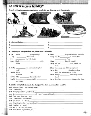 A. Look at the pictures and write what the people did last Saturday, as in the example.
~~Jl
~--·"'+
/
l. Alex went fishing.
2. ______________________________
3. _________________________________
4. ______________________________
5. _________________________________
6. ______________________________
B. Complete the dialogues with was, were, wasn't or weren't.
I.Zoe Where you yesterday? 3.Ethan Sally in Mexico last summer?
Andy I at the beach. Harry No, she in Mexico. She
Zoe you with Angie? in Peru.
Andy No,! . I with Ethan she with friends?
Nancy. Harry Yes. She with Brenda and
Mark.
2. Kathy you and Ben in ltaly last Ethan How many days did they stay there?
week? Harry They there for ten days.
Sophia No, we . We They also went to Machu Picchu.
in France. Ethan Rea!ly? there many tourists
Kathy What the weather like? there?
Sophia lt sunny at al!. lt Harry Yes, there . It's a popular place.
very cloudy.
C. Llse the prompts to complete the dialogue. Use short answers where possible.
Bob So, Ann, (where 1you 1be 1last week?) --------------------------
Ann (I 1be 1Ibiza)----------------------------------------------------------
Bob Really? (you 1have 1good time?) -----------------------------------------------
Ann Yes, . (I 1have 1wonderful time!)-----------------
Bob (how many days 1you 1stay?) ---------------------------------------:----------
Ann (I 1be 1there 1for 1six days.) -----------------------------------------------
Bob (what 1you 1do 1there?) -------------------------------------------------------
Ann (l 1go 1sightseeing 1and 1go 1beach) ----------------------------------------------
Bob (weather 1be 1good?) ----------------------------------------------
Ann Yes. (it 1be 1nice and sunny) -----------------------------
Bob Wow. I want to go to Ibiza, too.
 