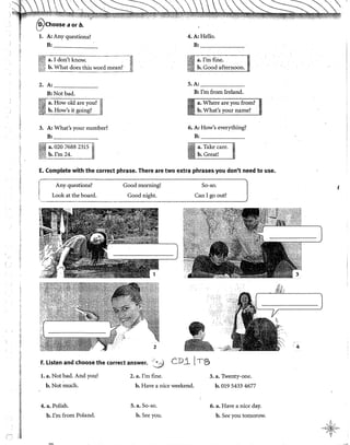 ¡¡
{j
í!
~-
!
~¡
"'
!
1
fl
  '
~ '"'-"'" iO ,,: "-·i'!- .. , "'''" .•. ; ·~ _, ___ , ~- ..;<'~ -~-~,",•. ,.., ~"~"''"
'ÍiJChoose a or b. . . ..... . . ...
l. A: Any questions? 4.A:Hello.
B: _____ B: ~~-,---,---
a. I don't know, a. !'m fine,
b. What does this mean? b. Cood afternoon.
2.A: ______ S. A: ______
B:Notbad. B: I'm from Ireland.
~¡~~How.o~d;;:r~ y~~? J
~~j__b. How s 1t gomg? Jj
3. A: What's your number? 6. A: How's everything?
B: _____ B: ______
·~·;;¡!j··~~ 020 7688-23151
~~
:i1L!:!~m 2
~- '
~:0-¡;;r-----
l.
a. Take care.
b. Great!
E. Complete with the correct phrase. There are two extra phrases you don't need to use.
~- .
! Any questions?
1 Look at the board.
'
Good morning!
Good night.
So-so.
Can I go out?
F. listen and choose the correct answer. ' ' •..
...Y
CD_iTS
l. a. Not bad. And you?
b.Notmuch.
4. a. Polish.
b. !'m from Poland.
2. a. I'm fine.
b. Have a nice weekend.
5. a. So-so.
b. See you.
3. a. Twenty-one.
b. 019 5433 4677
6. a. Have a nice day.
b. See you tomorow.
•4
 