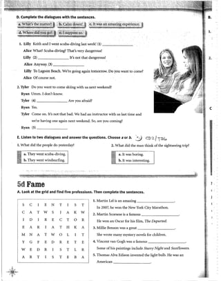 D. Complete the dialogues with the sentences.
:_:::~:~~~ts:~,:~~j,~J!:~(J· ·-;,_~·-::r_:"s::;r:.:~~::s::z,:.~~:i;,:
,!,~f~~JJ1'~~~1t?~i[lii~~~~~
l. Lilly Keith and I went scuba-diving last week! (1) --,--'----
Alice What? Scuba-diving? That's very dangerous!
Lilly (2) It's not that dangerous!
Alice Anyway. (3) -------,--
Lilly To Lagoon Beach. We'te going again tornorrow. Do you want to come?
Alice Ofcourse not.
2. Tyler Do you want to come skiing with us next weekend?
Ryan Umm. I don't know.
Tyler (4) Are you afraid?
Ryan Yes.
Tyler Come on. It's not that bad. We had an instructor with us last time and
we're having one again next weekend. So, are you coming?
Ryan (S) ______
E. listen to two dialogues and answer the questions. Choose aor b. ':iJ CD 2/TCBG
l. What did the people do yesterday?
iíl a. They went scuba-diving.
b. They went windsurfing.
5dFame
2. What did the roan think of the sightseeing trip?
a. lt was boring.
b. lt was interesting.
A. Look at the grid and find five professions. Then complete the sentences.
l. Martin Le! is an amazing
S e I E N T I S T
In 2007, he won the New York City Marathon.
e A T w S J A K w 2. Martín Scorsese is a famous
I D I R E e T o R He won an Osear for his film, The Departed.
E A R I A T H K A 3. Millie Benson was a great
M N A T w o L I T 1 She wrote many mystery novels for children.
y G F E D R E T E 1 4. Vincent van Gogh was a famous
w E D R I S T L R Sorne of his paintings include Starry Night and Sunflowers.
A R T I S T E B A
S. Thomas Alva Edison invented the light bulb. He was an
American
,, ,& (
.,,.,·~~"'
;- "' ..¡._
Vi
B.
l.
2.
e
1!
d
..
'
 