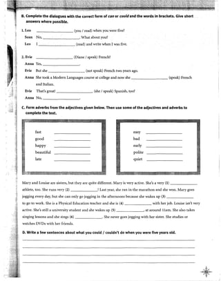 B. Complete the dialogues with the corred form of can or couldand the words in brackets. Give short .
answers where possible.
!.Leo -.,---~---- (you 1read) when you were five?
Sean No, . What about you?
Leo I (read) and write when 1was five.
2. Evie --------- (Diane 1speak) French?
Anna Yes,-----,-------
Evie But she (not speak) French two years ago.
Anna She took a Modern Languages course at college and now she (speak) French
and Italian.
Evie That's great! (she 1speak) Spanish, t9o?
Anna No,---------
C. Form adverbs from the adjectives given below. Then use sorne of the adjectives and adverbs to
complete the text.
fast easy
good bad
happy early
beautiful polite
late quiet
Mary and Louise are sisters, but they are quite different. Mary is very active. She's a very (1) _______
athlete, too. She runs very (2) ! Last year, she ran in the marathon and she won. Mary goes
jogging every day, but she can only go jogging in the afternoons because she wakes up (3) _______
to go to work. She is a Physical Education teacher and she is (4) with her job. Louise isn't very
active. She's still a university student and she wakes up (5) , at around llam. She also takes
singing lessons and she sings (6) . She never goes jogging with her sister. She studies or
watches DVDs with her friends.
D. Write a few sentences about what you coutd 1couldn't do when you were five years old.
A
':> ~ ',f
-4~D--
~"w¡"'-
 